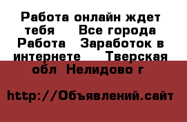 Работа онлайн ждет тебя!  - Все города Работа » Заработок в интернете   . Тверская обл.,Нелидово г.